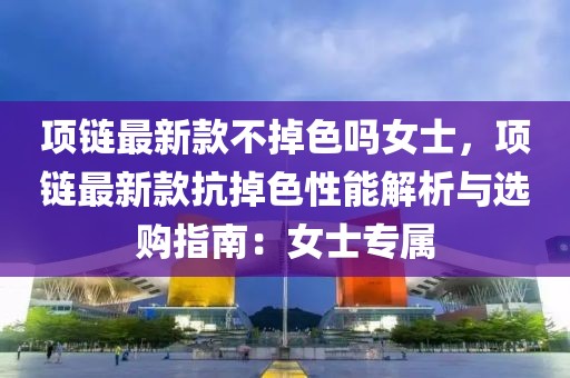項鏈最新款不掉色嗎女士，項鏈最新款抗掉色性能解析與選購指南：女士專屬