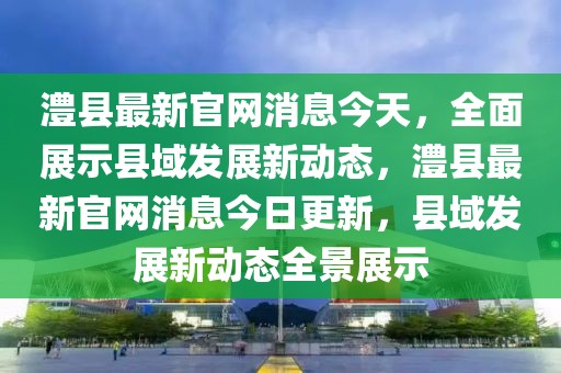 澧縣最新官網(wǎng)消息今天，全面展示縣域發(fā)展新動(dòng)態(tài)，澧縣最新官網(wǎng)消息今日更新，縣域發(fā)展新動(dòng)態(tài)全景展示