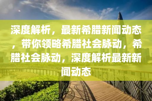 深度解析，最新希臘新聞動態，帶你領略希臘社會脈動，希臘社會脈動，深度解析最新新聞動態