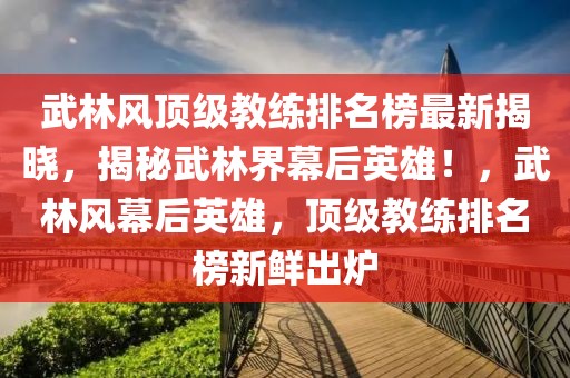 武林風頂級教練排名榜最新揭曉，揭秘武林界幕后英雄！，武林風幕后英雄，頂級教練排名榜新鮮出爐