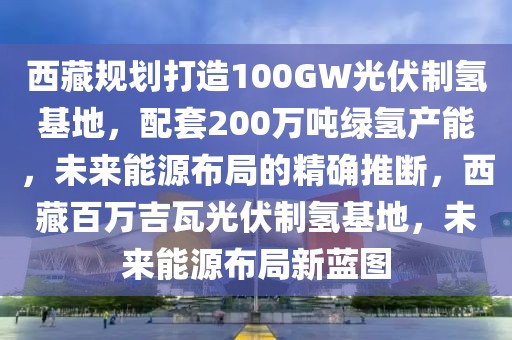 西藏規(guī)劃打造100GW光伏制氫基地，配套200萬噸綠氫產(chǎn)能，未來能源布局的精確推斷，西藏百萬吉瓦光伏制氫基地，未來能源布局新藍(lán)圖