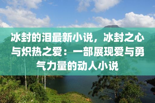 冰封的淚最新小說(shuō)，冰封之心與熾熱之愛(ài)：一部展現(xiàn)愛(ài)與勇氣力量的動(dòng)人小說(shuō)