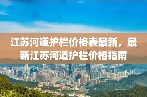 江蘇河道護欄價格表最新，最新江蘇河道護欄價格指南