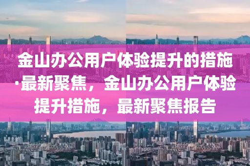 金山辦公用戶體驗提升的措施·最新聚焦，金山辦公用戶體驗提升措施，最新聚焦報告