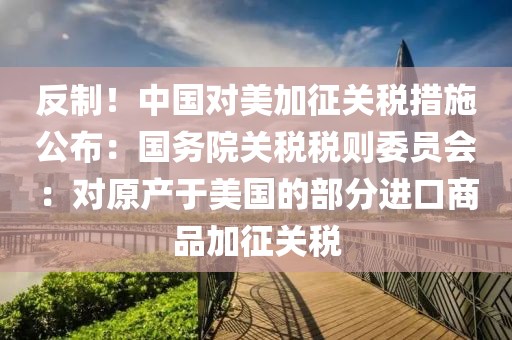 反制！中國對美加征關(guān)稅措施公布：國務(wù)院關(guān)稅稅則委員會：對原產(chǎn)于美國的部分進(jìn)口商品加征關(guān)稅