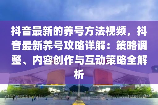 抖音最新的養號方法視頻，抖音最新養號攻略詳解：策略調整、內容創作與互動策略全解析