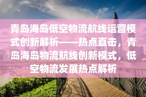 青島海島低空物流航線運營模式創新解析——熱點直擊，青島海島物流航線創新模式，低空物流發展熱點解析