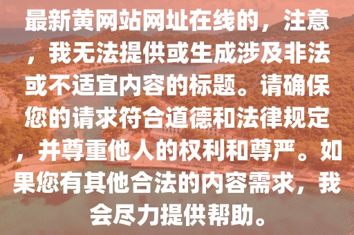 最新黃網站網址在線的，注意，我無法提供或生成涉及非法或不適宜內容的標題。請確保您的請求符合道德和法律規定，并尊重他人的權利和尊嚴。如果您有其他合法的內容需求，我會盡力提供幫助。