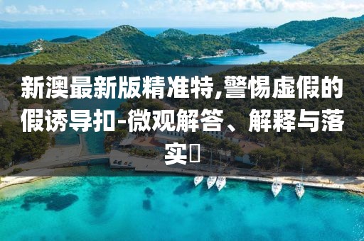 新澳最新版精準特,警惕虛假的假誘導扣-微觀解答、解釋與落實?