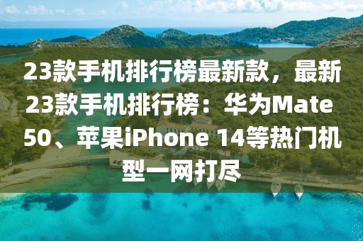 23款手機(jī)排行榜最新款，最新23款手機(jī)排行榜：華為Mate 50、蘋果iPhone 14等熱門機(jī)型一網(wǎng)打盡