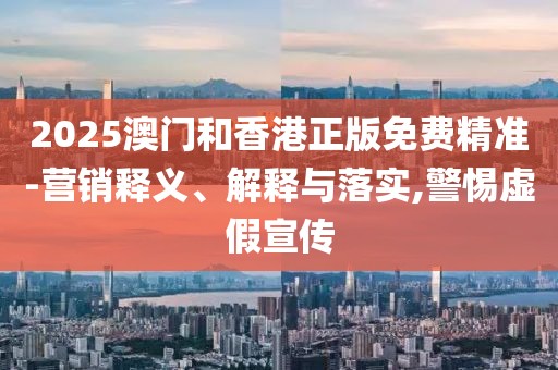 2025澳門和香港正版免費精準-營銷釋義、解釋與落實,警惕虛假宣傳