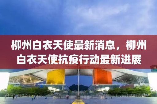 柳州白衣天使最新消息，柳州白衣天使抗疫行動(dòng)最新進(jìn)展