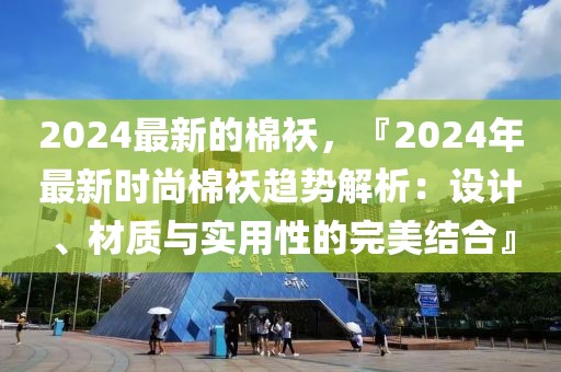 2024最新的棉襖，『2024年最新時尚棉襖趨勢解析：設計、材質與實用性的完美結合』