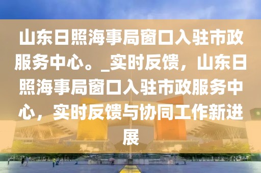 山東日照海事局窗口入駐市政服務中心。_實時反饋，山東日照海事局窗口入駐市政服務中心，實時反饋與協同工作新進展