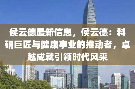 侯云德最新信息，侯云德：科研巨匠與健康事業的推動者，卓越成就引領時代風采