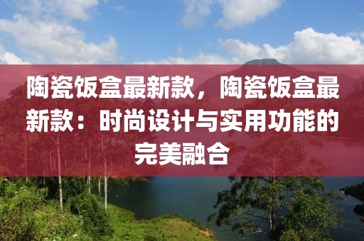 陶瓷飯盒最新款，陶瓷飯盒最新款：時尚設計與實用功能的完美融合