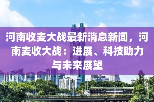 河南收麥大戰最新消息新聞，河南麥收大戰：進展、科技助力與未來展望