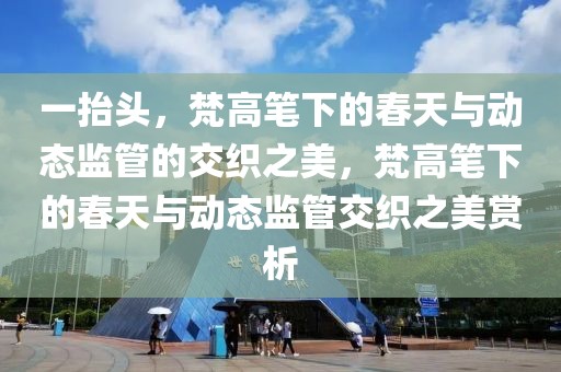 一抬頭，梵高筆下的春天與動(dòng)態(tài)監(jiān)管的交織之美，梵高筆下的春天與動(dòng)態(tài)監(jiān)管交織之美賞析
