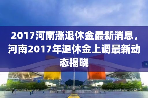 2017河南漲退休金最新消息，河南2017年退休金上調最新動態揭曉
