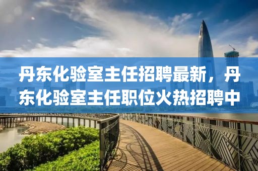 丹東化驗(yàn)室主任招聘最新，丹東化驗(yàn)室主任職位火熱招聘中