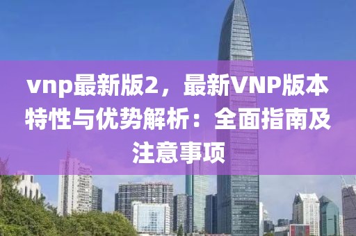 vnp最新版2，最新VNP版本特性與優(yōu)勢解析：全面指南及注意事項