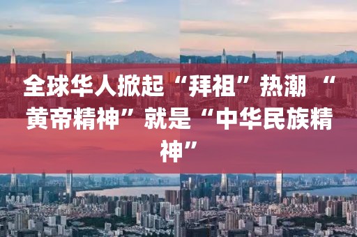 全球華人掀起“拜祖”熱潮 “黃帝精神”就是“中華民族精神”