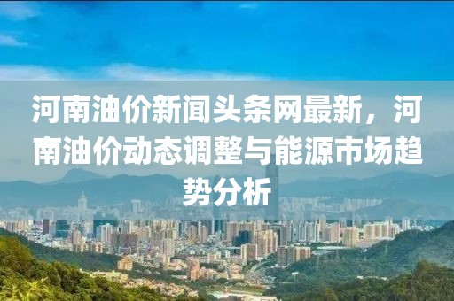 河南油價新聞頭條網最新，河南油價動態調整與能源市場趨勢分析