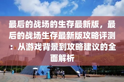 最后的戰場的生存最新版，最后的戰場生存最新版攻略評測：從游戲背景到攻略建議的全面解析