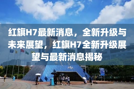 紅旗H7最新消息，全新升級與未來展望，紅旗H7全新升級展望與最新消息揭秘