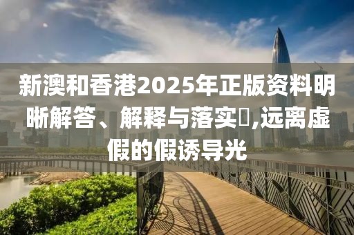 新澳和香港2025年正版資料明晰解答、解釋與落實?,遠離虛假的假誘導光
