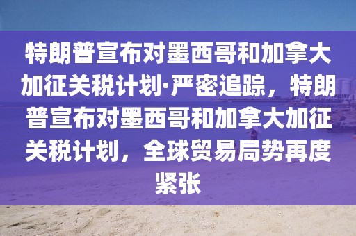 特朗普宣布對墨西哥和加拿大加征關(guān)稅計劃·嚴(yán)密追蹤，特朗普宣布對墨西哥和加拿大加征關(guān)稅計劃，全球貿(mào)易局勢再度緊張