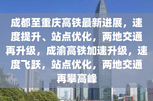 成都至重慶高鐵最新進展，速度提升、站點優化，兩地交通再升級，成渝高鐵加速升級，速度飛躍，站點優化，兩地交通再攀高峰