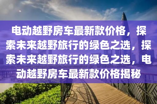 電動越野房車最新款價格，探索未來越野旅行的綠色之選，探索未來越野旅行的綠色之選，電動越野房車最新款價格揭秘