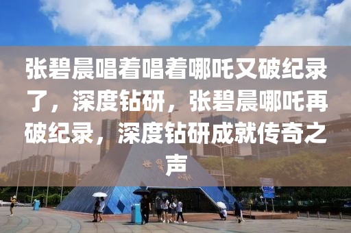 張碧晨唱著唱著哪吒又破紀錄了，深度鉆研，張碧晨哪吒再破紀錄，深度鉆研成就傳奇之聲