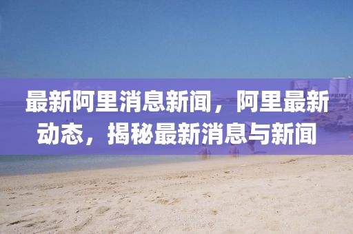 最新阿里消息新聞，阿里最新動態，揭秘最新消息與新聞