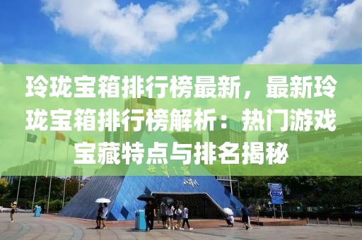 玲瓏寶箱排行榜最新，最新玲瓏寶箱排行榜解析：熱門游戲寶藏特點與排名揭秘