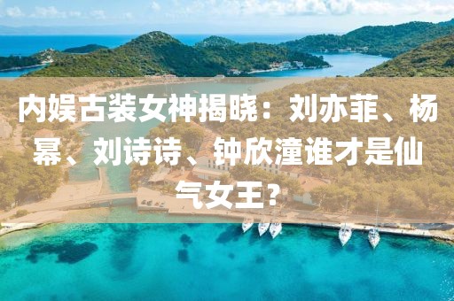 內(nèi)娛古裝女神揭曉：劉亦菲、楊冪、劉詩(shī)詩(shī)、鐘欣潼誰(shuí)才是仙氣女王？