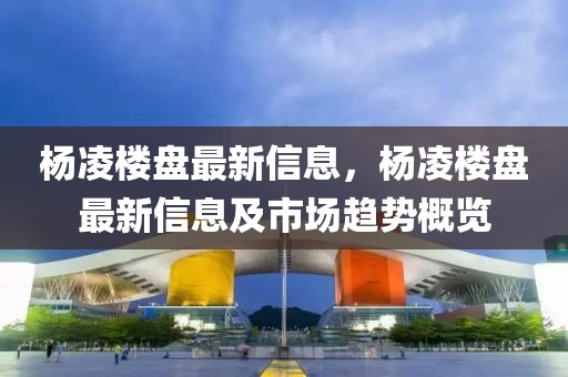 楊凌樓盤最新信息，楊凌樓盤最新信息及市場趨勢概覽