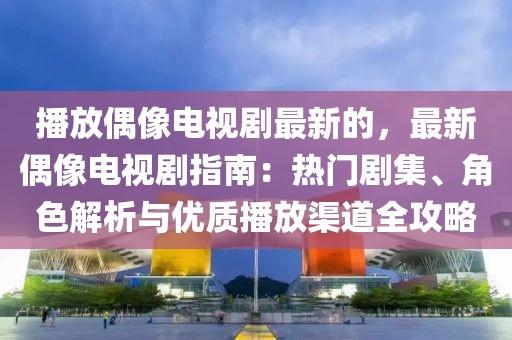 播放偶像電視劇最新的，最新偶像電視劇指南：熱門劇集、角色解析與優質播放渠道全攻略