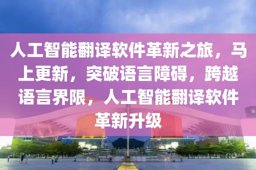 人工智能翻譯軟件革新之旅，馬上更新，突破語言障礙，跨越語言界限，人工智能翻譯軟件革新升級