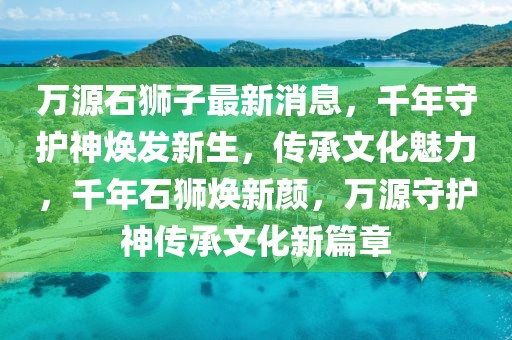 萬源石獅子最新消息，千年守護神煥發新生，傳承文化魅力，千年石獅煥新顏，萬源守護神傳承文化新篇章