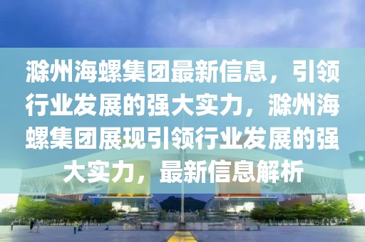 滁州海螺集團最新信息，引領行業發展的強大實力，滁州海螺集團展現引領行業發展的強大實力，最新信息解析