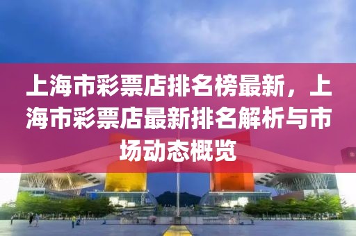 上海市彩票店排名榜最新，上海市彩票店最新排名解析與市場動態(tài)概覽