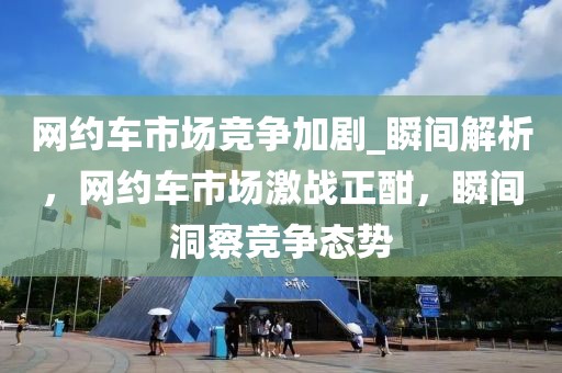 網(wǎng)約車市場(chǎng)競(jìng)爭(zhēng)加劇_瞬間解析，網(wǎng)約車市場(chǎng)激戰(zhàn)正酣，瞬間洞察競(jìng)爭(zhēng)態(tài)勢(shì)