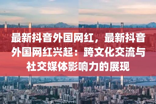 最新抖音外國網紅，最新抖音外國網紅興起：跨文化交流與社交媒體影響力的展現