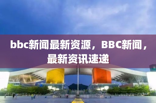 bbc新聞最新資源，BBC新聞，最新資訊速遞