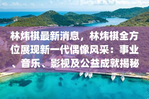 林煒祺最新消息，林煒祺全方位展現(xiàn)新一代偶像風(fēng)采：事業(yè)、音樂、影視及公益成就揭秘