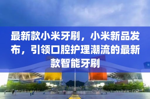 最新款小米牙刷，小米新品發布，引領口腔護理潮流的最新款智能牙刷