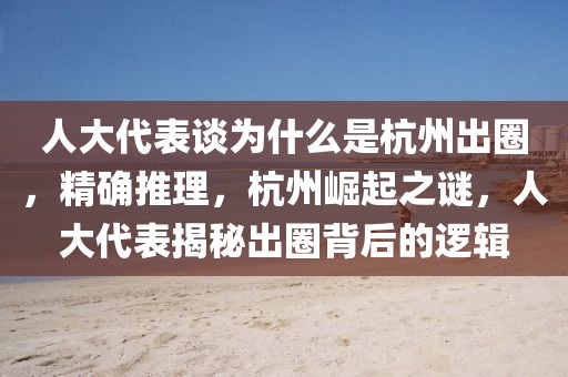 人大代表談為什么是杭州出圈，精確推理，杭州崛起之謎，人大代表揭秘出圈背后的邏輯