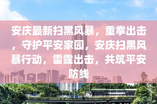 安慶最新掃黑風暴，重拳出擊，守護平安家園，安慶掃黑風暴行動，雷霆出擊，共筑平安防線